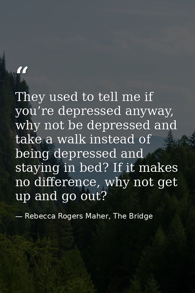 They used to tell me if you’re depressed anyway, why not be depressed and take a walk instead of being depressed and sta — Rebecca Rogers Maher, The Bridge