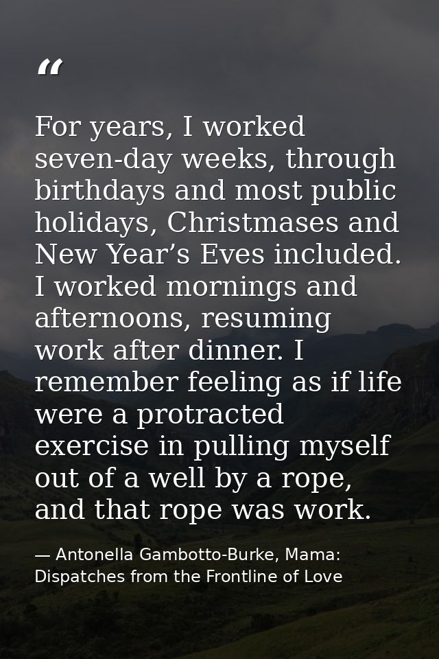 For years, I worked seven-day weeks, through birthdays and most public holidays, Christmases and New Year’s Eves include — Antonella Gambotto-Burke, Mama: Dispatches from the Frontline of Love