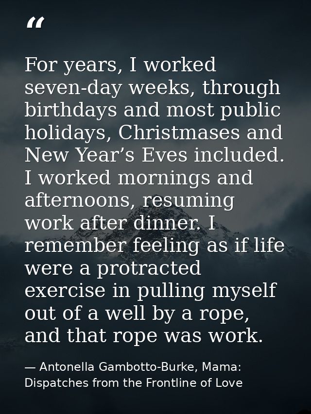 For years, I worked seven-day weeks, through birthdays and most public holidays, Christmases and New Year’s Eves include — Antonella Gambotto-Burke, Mama: Dispatches from the Frontline of Love