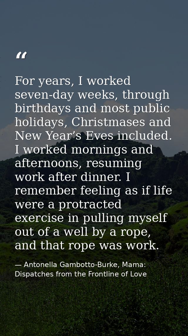 For years, I worked seven-day weeks, through birthdays and most public holidays, Christmases and New Year’s Eves include — Antonella Gambotto-Burke, Mama: Dispatches from the Frontline of Love