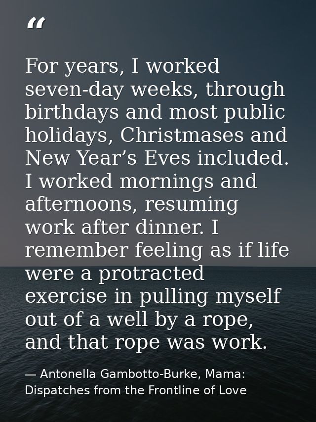 For years, I worked seven-day weeks, through birthdays and most public holidays, Christmases and New Year’s Eves include — Antonella Gambotto-Burke, Mama: Dispatches from the Frontline of Love