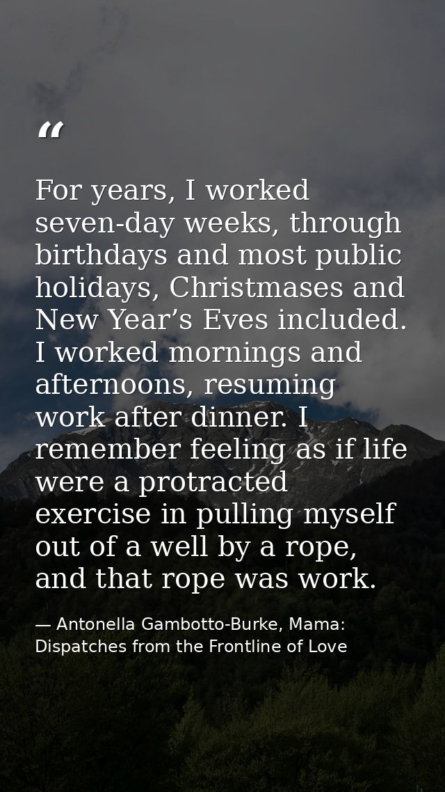 For years, I worked seven-day weeks, through birthdays and most public holidays, Christmases and New Year’s Eves include — Antonella Gambotto-Burke, Mama: Dispatches from the Frontline of Love