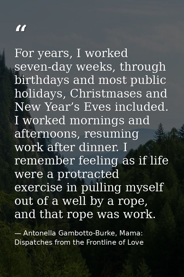 For years, I worked seven-day weeks, through birthdays and most public holidays, Christmases and New Year’s Eves include — Antonella Gambotto-Burke, Mama: Dispatches from the Frontline of Love