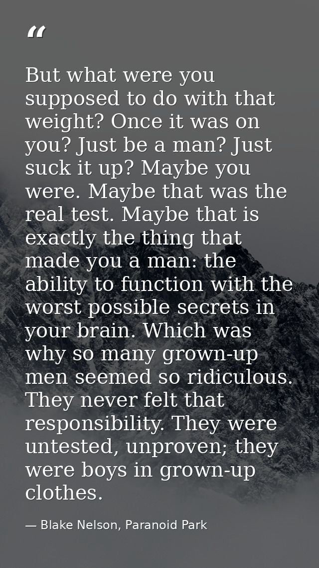 But what were you supposed to do with that weight? Once it was on you? Just be a man? Just suck it up? Maybe you were. M — Blake Nelson, Paranoid Park