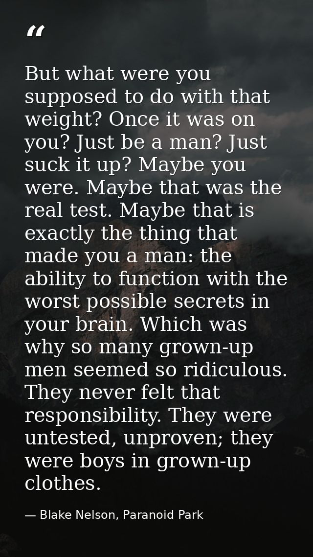 But what were you supposed to do with that weight? Once it was on you? Just be a man? Just suck it up? Maybe you were. M — Blake Nelson, Paranoid Park
