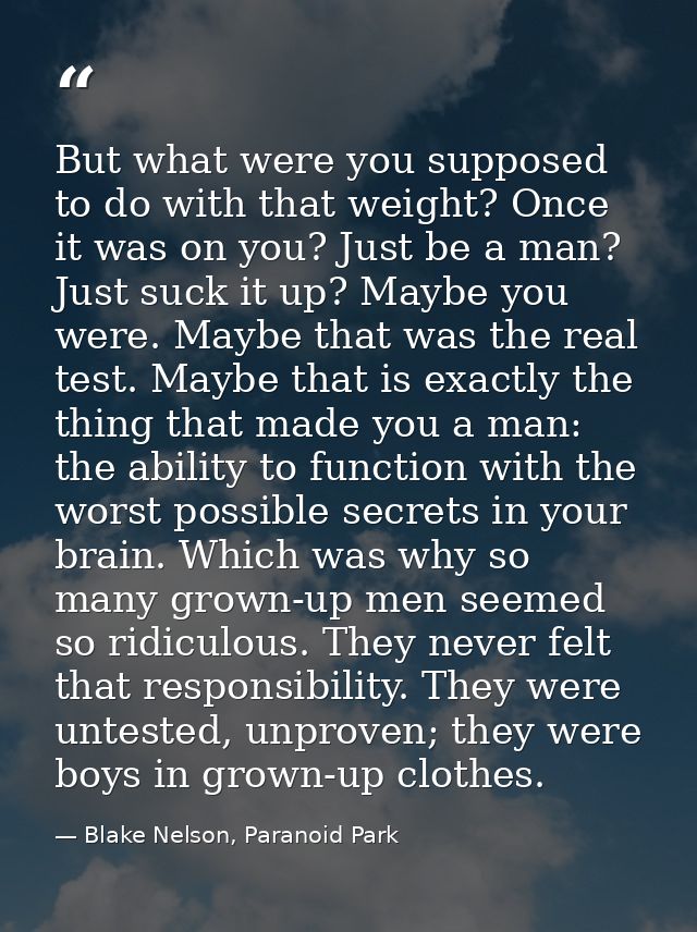 But what were you supposed to do with that weight? Once it was on you? Just be a man? Just suck it up? Maybe you were. M — Blake Nelson, Paranoid Park