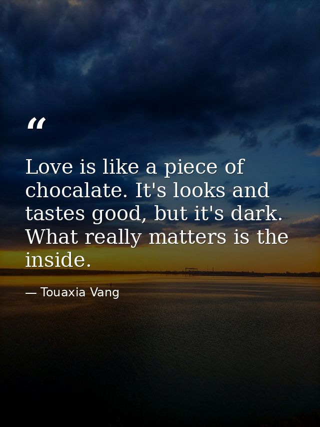 Love is like a piece of chocalate. It's looks and tastes good, but it's dark. What really matters is the inside. — Touaxia Vang