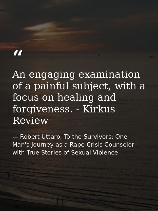 An engaging examination of a painful subject, with a focus on healing and forgiveness. - Kirkus Review — Robert Uttaro, To the Survivors: One Man's Journey as a Rape Crisis Counselor with True Stories of Sexual Violence