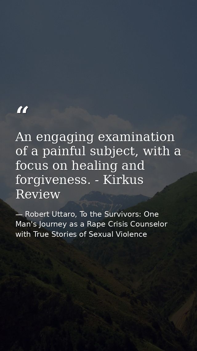 An engaging examination of a painful subject, with a focus on healing and forgiveness. - Kirkus Review — Robert Uttaro, To the Survivors: One Man's Journey as a Rape Crisis Counselor with True Stories of Sexual Violence