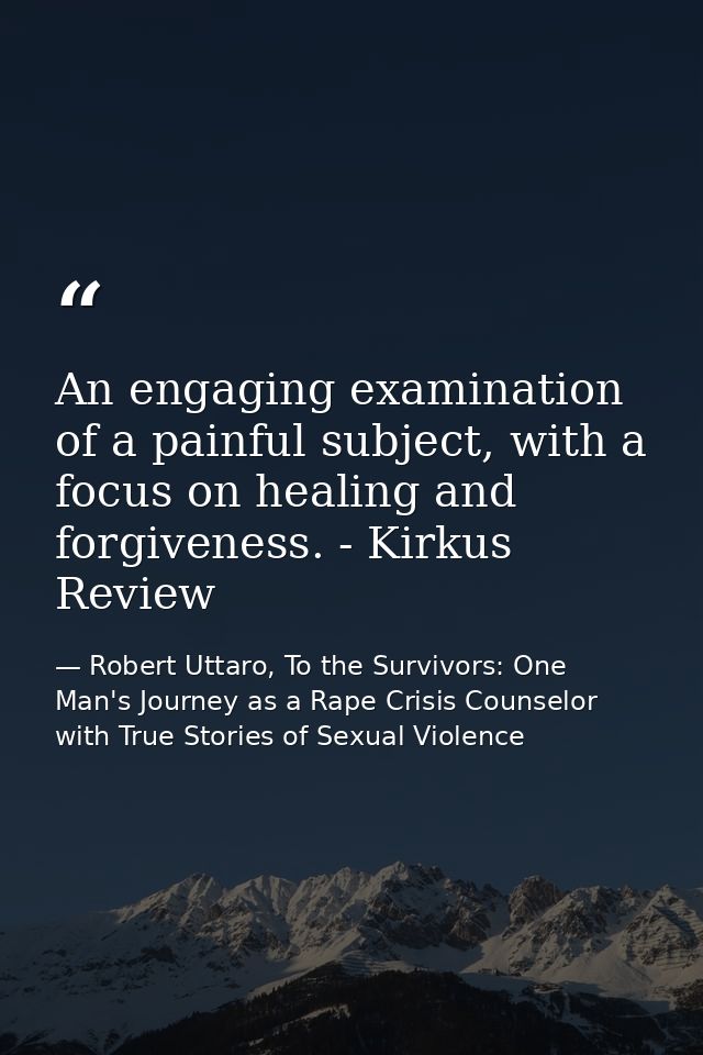 An engaging examination of a painful subject, with a focus on healing and forgiveness. - Kirkus Review — Robert Uttaro, To the Survivors: One Man's Journey as a Rape Crisis Counselor with True Stories of Sexual Violence