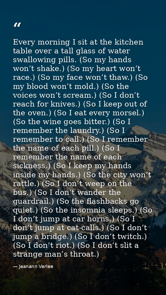 Every morning I sit at the kitchen table over a tall glass of water swallowing pills. (So my hands won’t shake.) (So my  — Jeanann Verlee