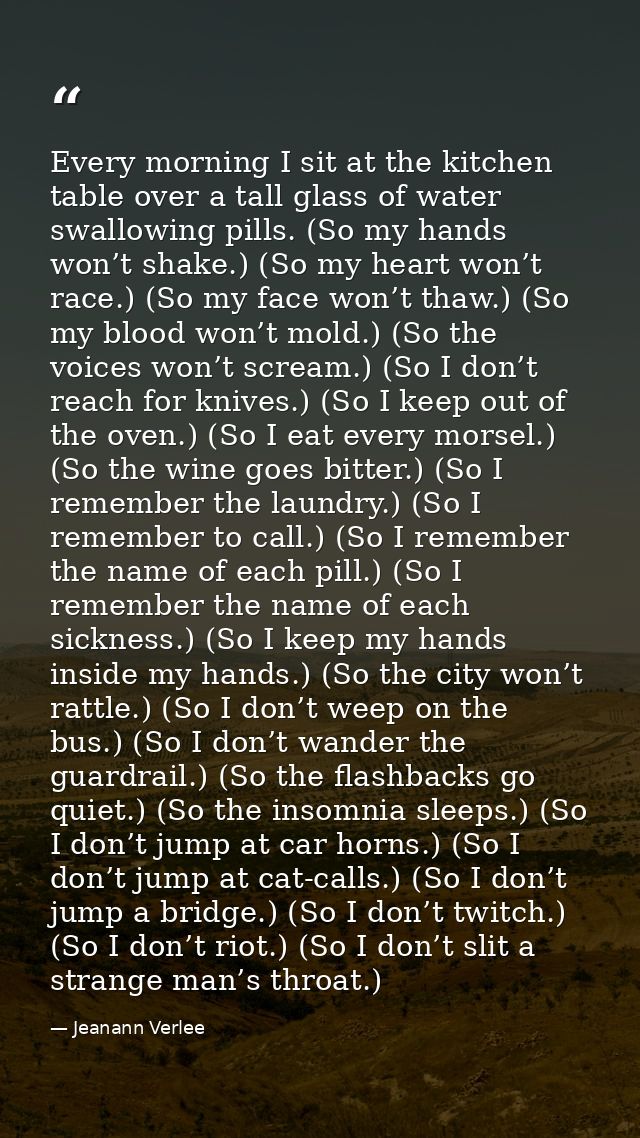 Every morning I sit at the kitchen table over a tall glass of water swallowing pills. (So my hands won’t shake.) (So my  — Jeanann Verlee
