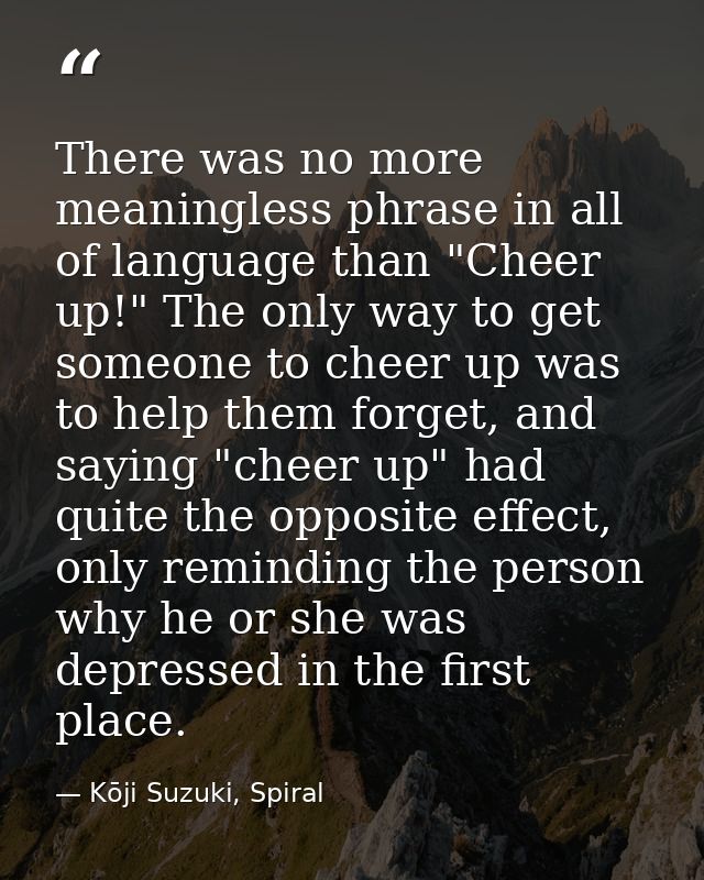 There was no more meaningless phrase in all of language than "Cheer up!" The only way to get someone to cheer up was to  — Kōji Suzuki, Spiral