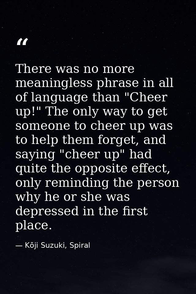 There was no more meaningless phrase in all of language than "Cheer up!" The only way to get someone to cheer up was to  — Kōji Suzuki, Spiral