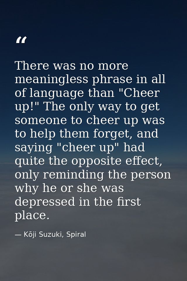 There was no more meaningless phrase in all of language than "Cheer up!" The only way to get someone to cheer up was to  — Kōji Suzuki, Spiral