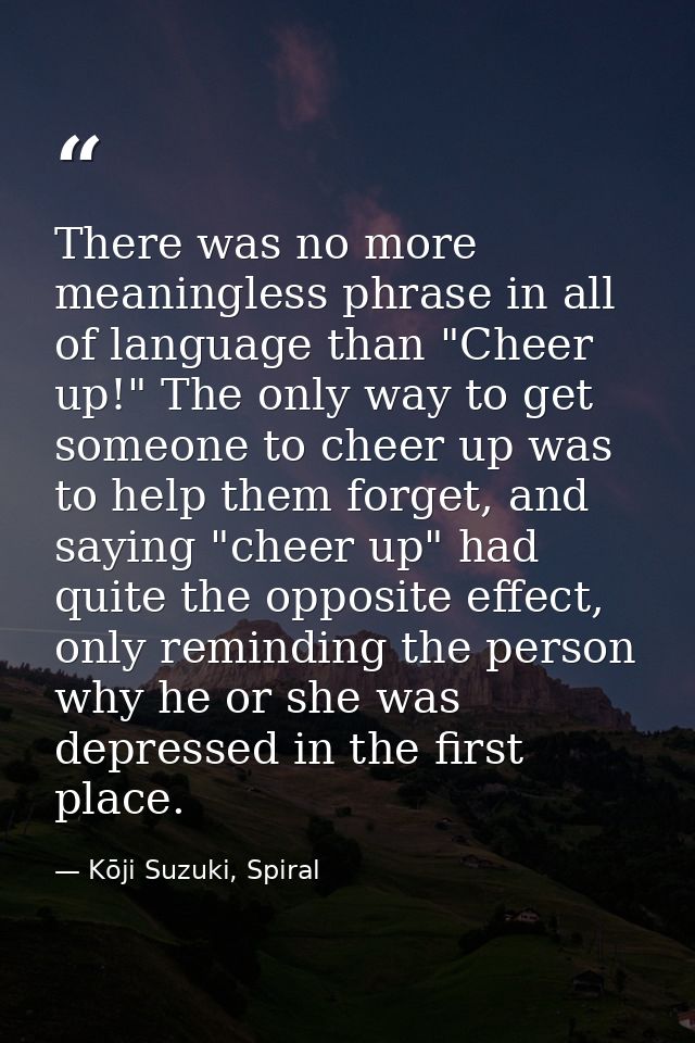 There was no more meaningless phrase in all of language than "Cheer up!" The only way to get someone to cheer up was to  — Kōji Suzuki, Spiral
