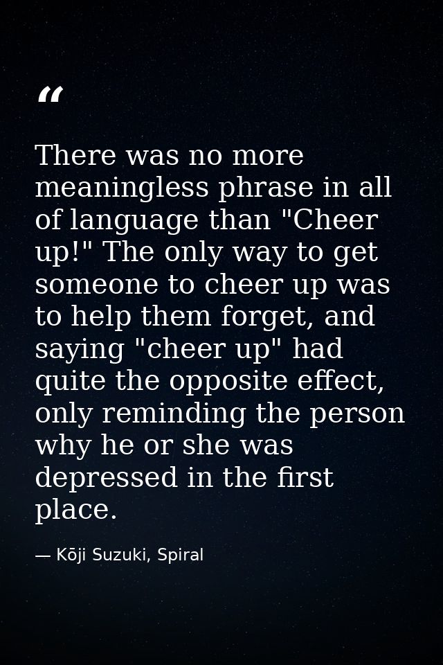 There was no more meaningless phrase in all of language than "Cheer up!" The only way to get someone to cheer up was to  — Kōji Suzuki, Spiral