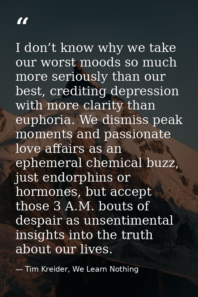 I don’t know why we take our worst moods so much more seriously than our best, crediting depression with more clarity th — Tim Kreider, We Learn Nothing