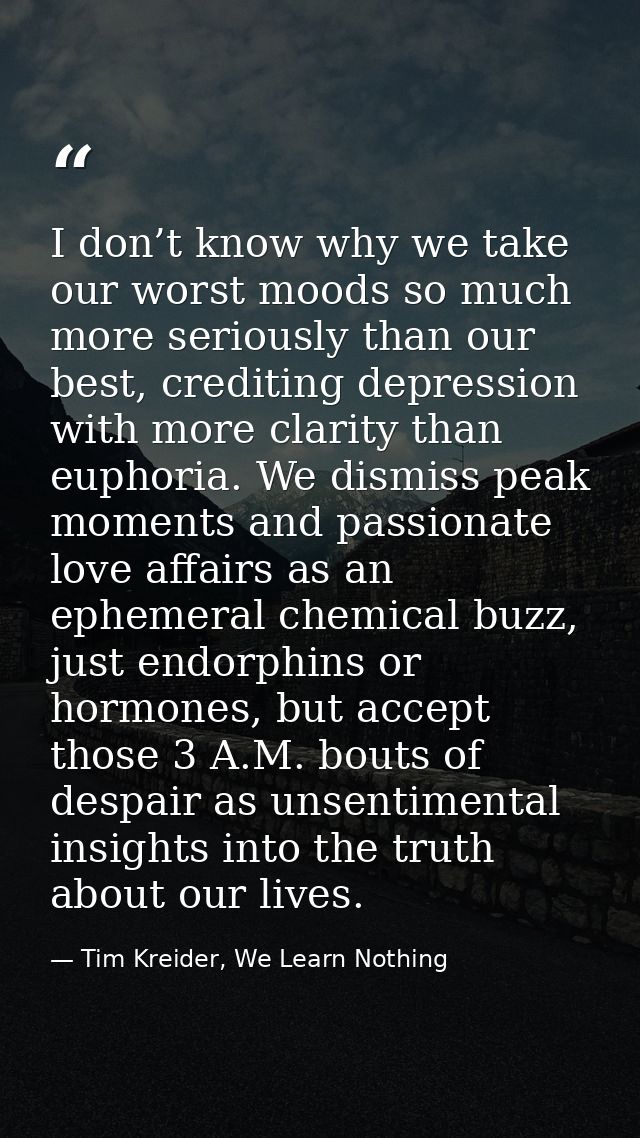 I don’t know why we take our worst moods so much more seriously than our best, crediting depression with more clarity th — Tim Kreider, We Learn Nothing