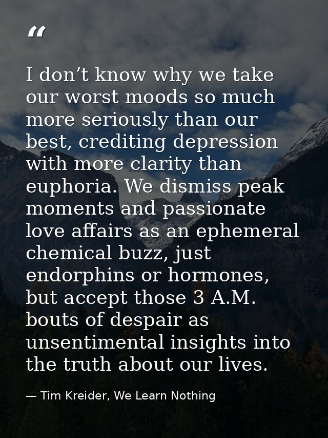 I don’t know why we take our worst moods so much more seriously than our best, crediting depression with more clarity th — Tim Kreider, We Learn Nothing