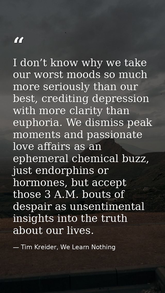 I don’t know why we take our worst moods so much more seriously than our best, crediting depression with more clarity th — Tim Kreider, We Learn Nothing