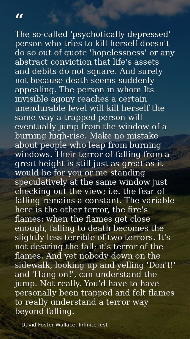 The so-called 'psychotically depressed' person who tries to kill herself doesn't do so out of quote 'hopelessness' or an — David Foster Wallace, Infinite Jest