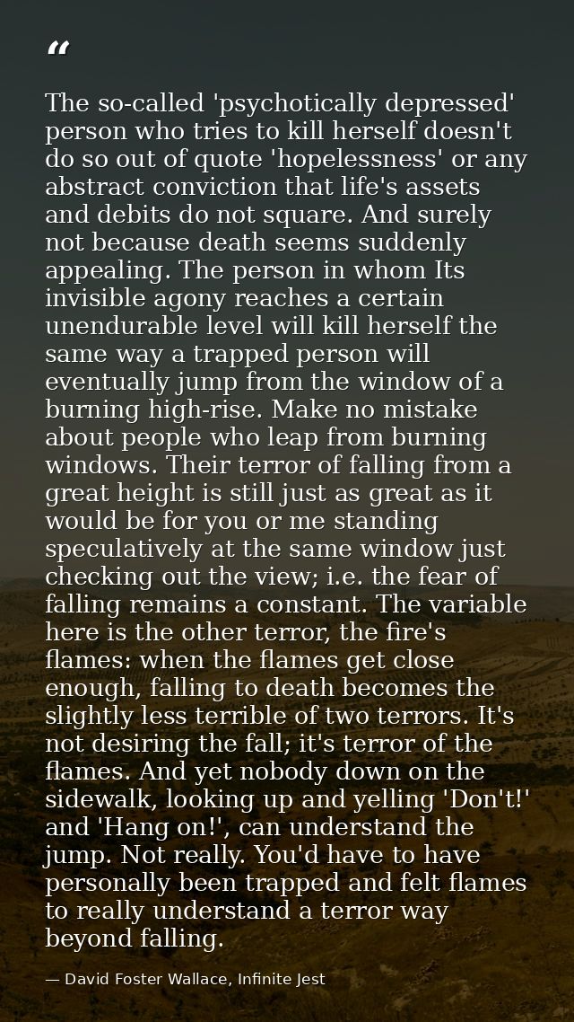 The so-called 'psychotically depressed' person who tries to kill herself doesn't do so out of quote 'hopelessness' or an — David Foster Wallace, Infinite Jest