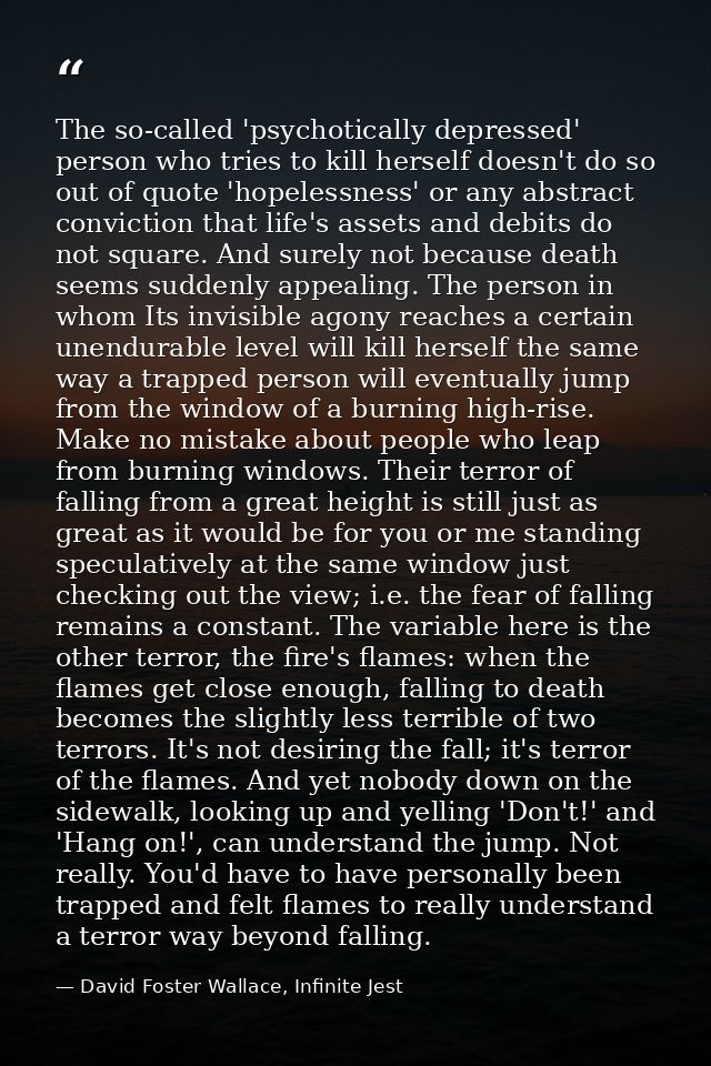The so-called 'psychotically depressed' person who tries to kill herself doesn't do so out of quote 'hopelessness' or an — David Foster Wallace, Infinite Jest