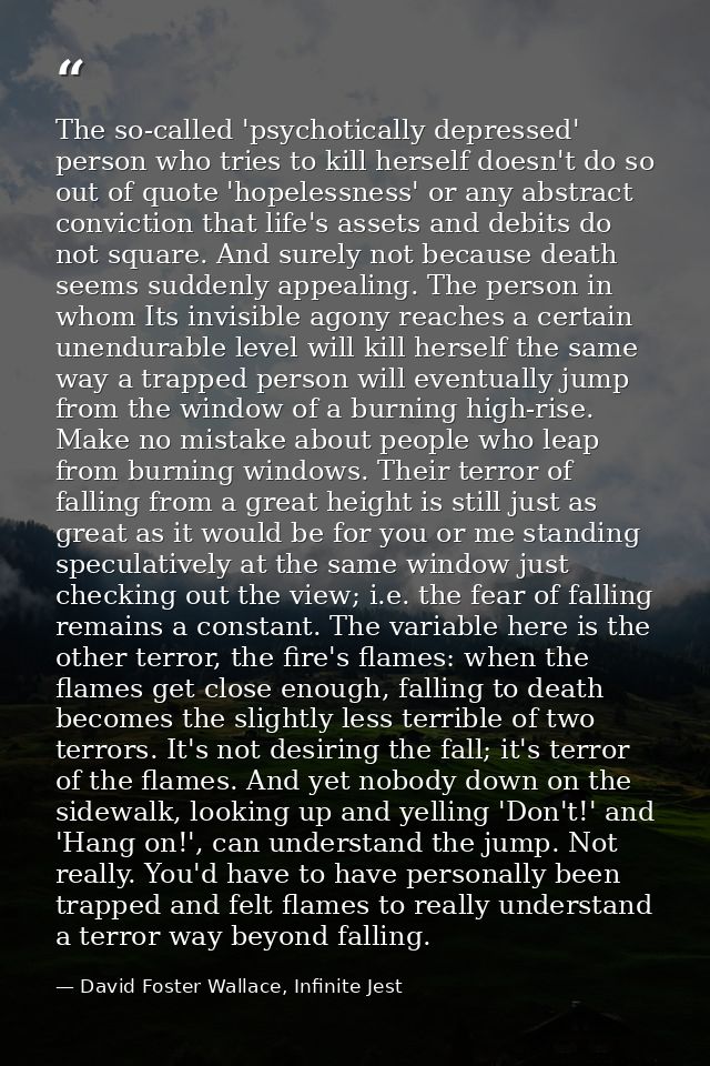 The so-called 'psychotically depressed' person who tries to kill herself doesn't do so out of quote 'hopelessness' or an — David Foster Wallace, Infinite Jest