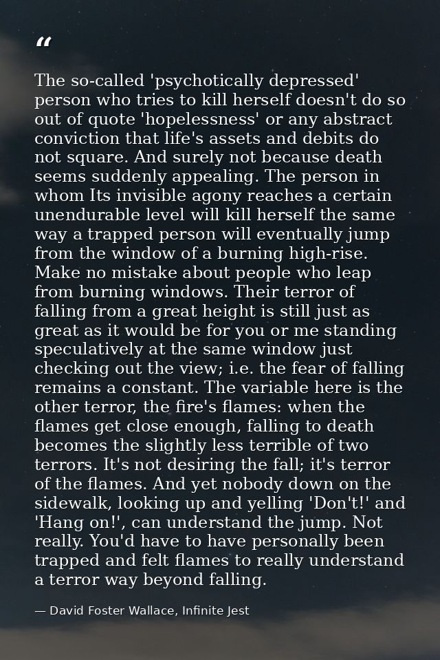 The so-called 'psychotically depressed' person who tries to kill herself doesn't do so out of quote 'hopelessness' or an — David Foster Wallace, Infinite Jest