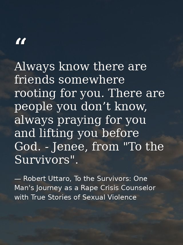 Always know there are friends somewhere rooting for you. There are people you don’t know, always praying for you and lif — Robert Uttaro, To the Survivors: One Man's Journey as a Rape Crisis Counselor with True Stories of Sexual Violence