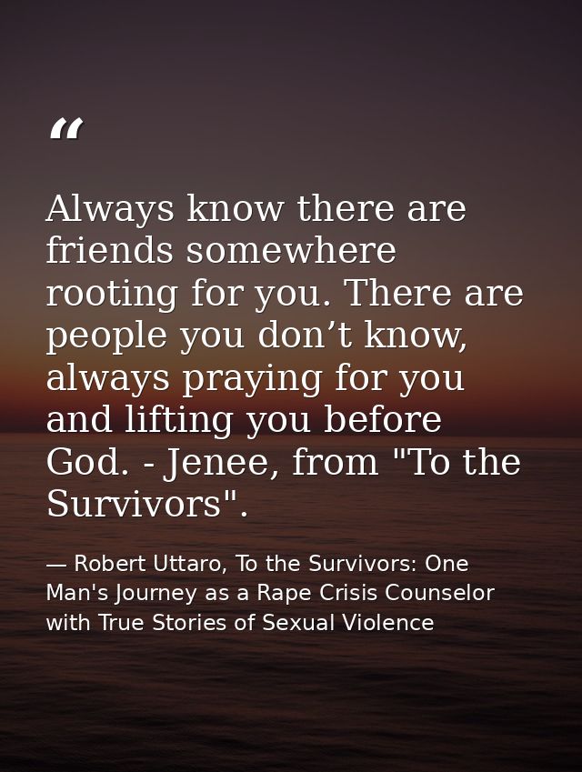 Always know there are friends somewhere rooting for you. There are people you don’t know, always praying for you and lif — Robert Uttaro, To the Survivors: One Man's Journey as a Rape Crisis Counselor with True Stories of Sexual Violence