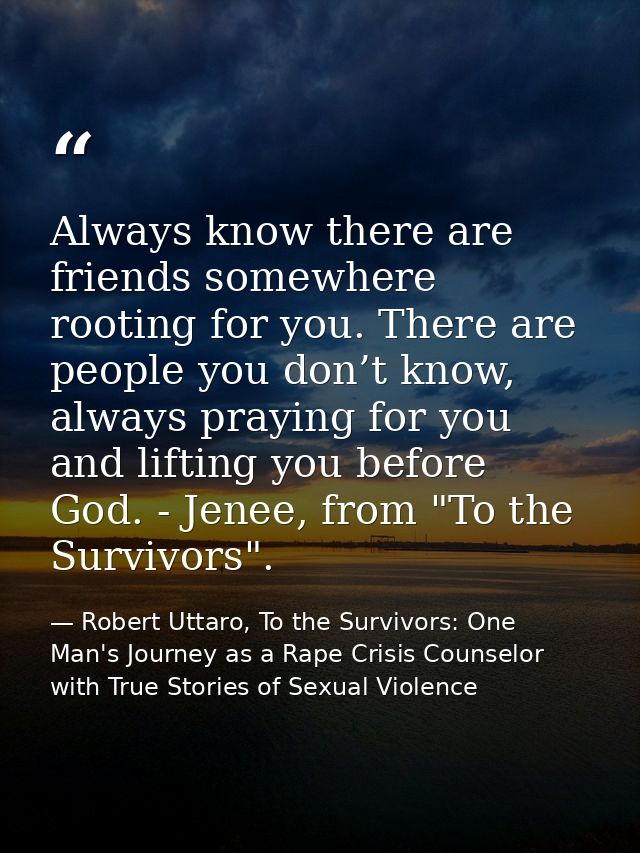 Always know there are friends somewhere rooting for you. There are people you don’t know, always praying for you and lif — Robert Uttaro, To the Survivors: One Man's Journey as a Rape Crisis Counselor with True Stories of Sexual Violence