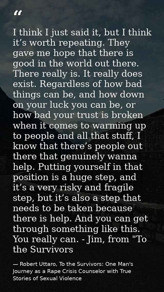 I think I just said it, but I think it’s worth repeating. They gave me hope that there is good in the world out there. T — Robert Uttaro, To the Survivors: One Man's Journey as a Rape Crisis Counselor with True Stories of Sexual Violence