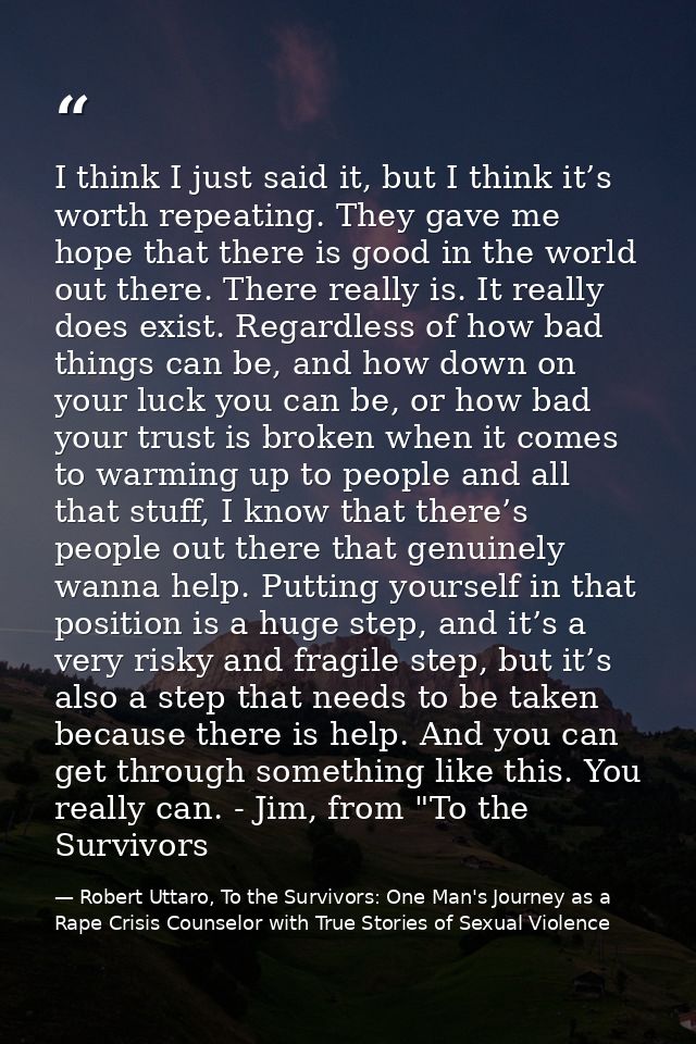 I think I just said it, but I think it’s worth repeating. They gave me hope that there is good in the world out there. T — Robert Uttaro, To the Survivors: One Man's Journey as a Rape Crisis Counselor with True Stories of Sexual Violence