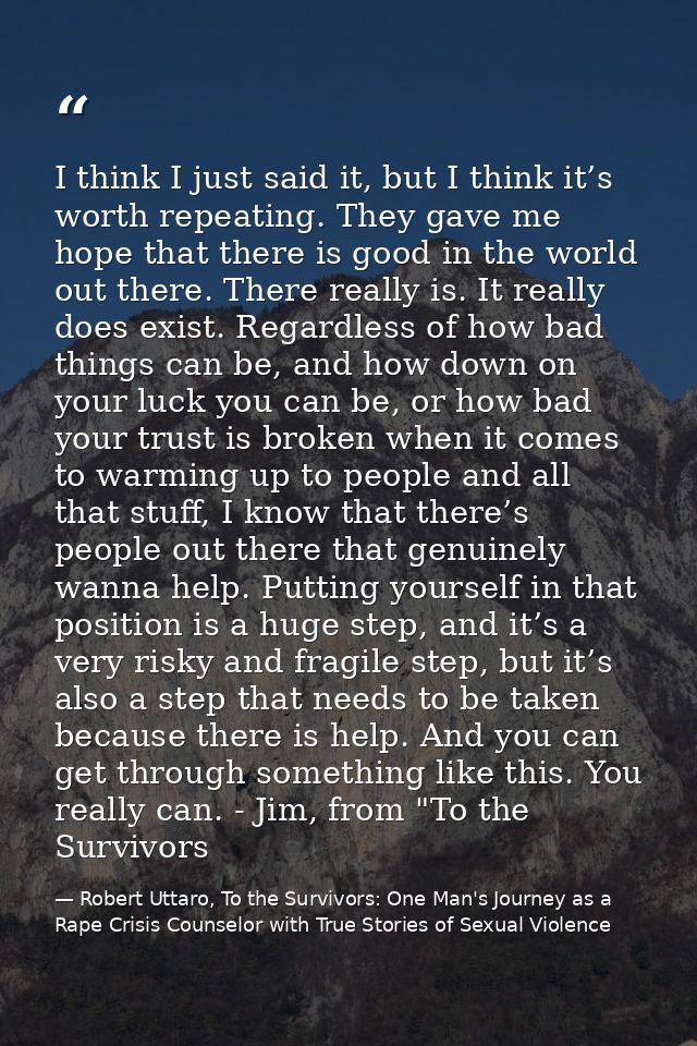 I think I just said it, but I think it’s worth repeating. They gave me hope that there is good in the world out there. T — Robert Uttaro, To the Survivors: One Man's Journey as a Rape Crisis Counselor with True Stories of Sexual Violence