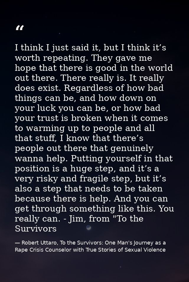 I think I just said it, but I think it’s worth repeating. They gave me hope that there is good in the world out there. T — Robert Uttaro, To the Survivors: One Man's Journey as a Rape Crisis Counselor with True Stories of Sexual Violence