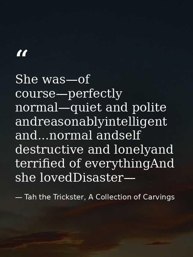 She was—of course—perfectly normal—quiet and polite andreasonablyintelligent and...normal andself destructive and lonely — Tah the Trickster, A Collection of Carvings