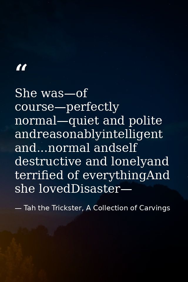 She was—of course—perfectly normal—quiet and polite andreasonablyintelligent and...normal andself destructive and lonely — Tah the Trickster, A Collection of Carvings