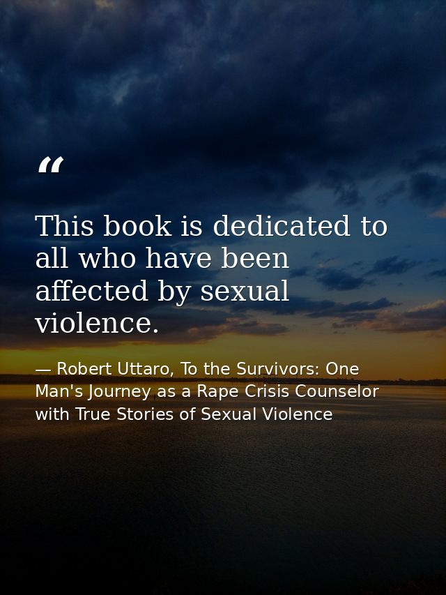 This book is dedicated to all who have been affected by sexual violence. — Robert Uttaro, To the Survivors: One Man's Journey as a Rape Crisis Counselor with True Stories of Sexual Violence