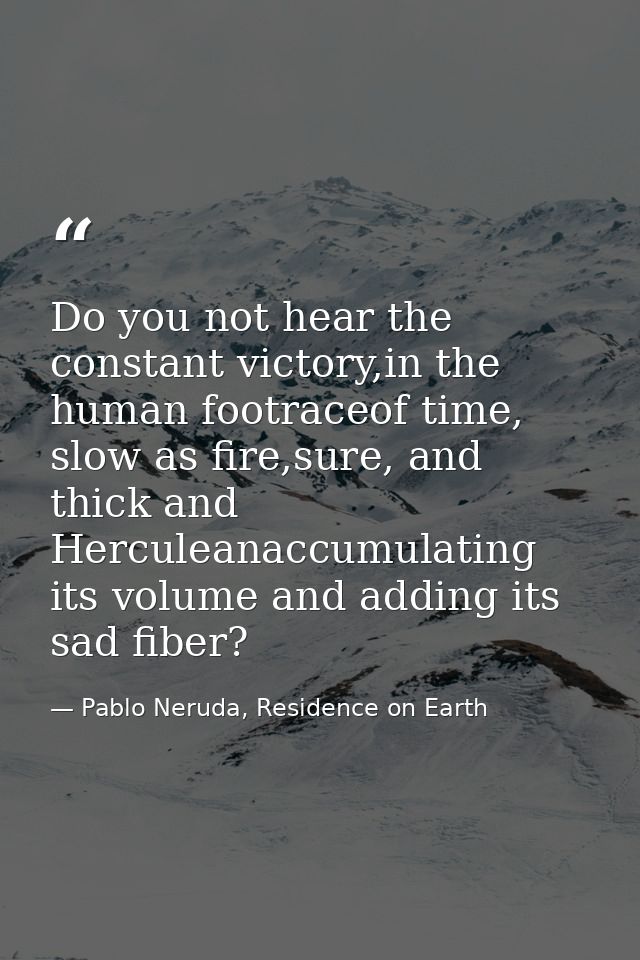 Do you not hear the constant victory,in the human footraceof time, slow as fire,sure, and thick and Herculeanaccumulatin — Pablo Neruda, Residence on Earth