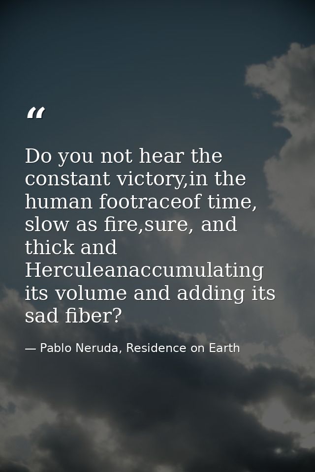 Do you not hear the constant victory,in the human footraceof time, slow as fire,sure, and thick and Herculeanaccumulatin — Pablo Neruda, Residence on Earth