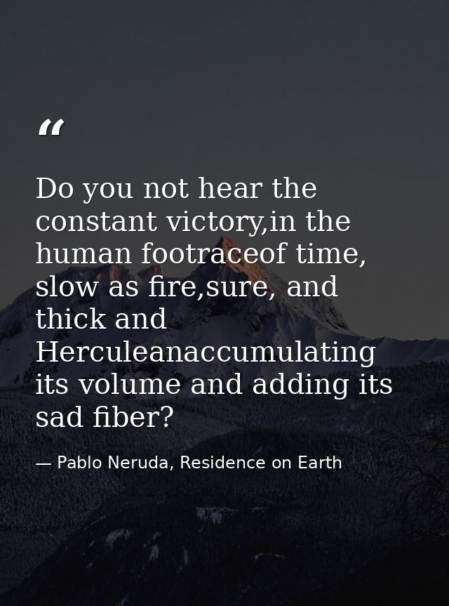 Do you not hear the constant victory,in the human footraceof time, slow as fire,sure, and thick and Herculeanaccumulatin — Pablo Neruda, Residence on Earth