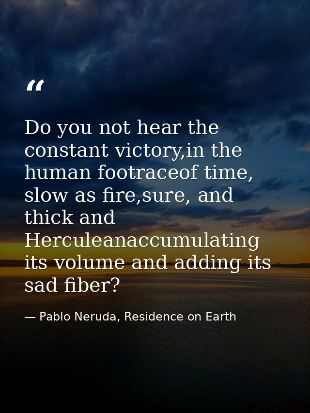 Do you not hear the constant victory,in the human footraceof time, slow as fire,sure, and thick and Herculeanaccumulatin — Pablo Neruda, Residence on Earth