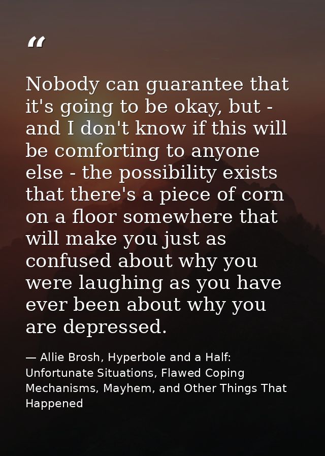 Nobody can guarantee that it's going to be okay, but - and I don't know if this will be comforting to anyone else - the  — Allie Brosh, Hyperbole and a Half: Unfortunate Situations, Flawed Coping Mechanisms, Mayhem, and Other Things That Happened