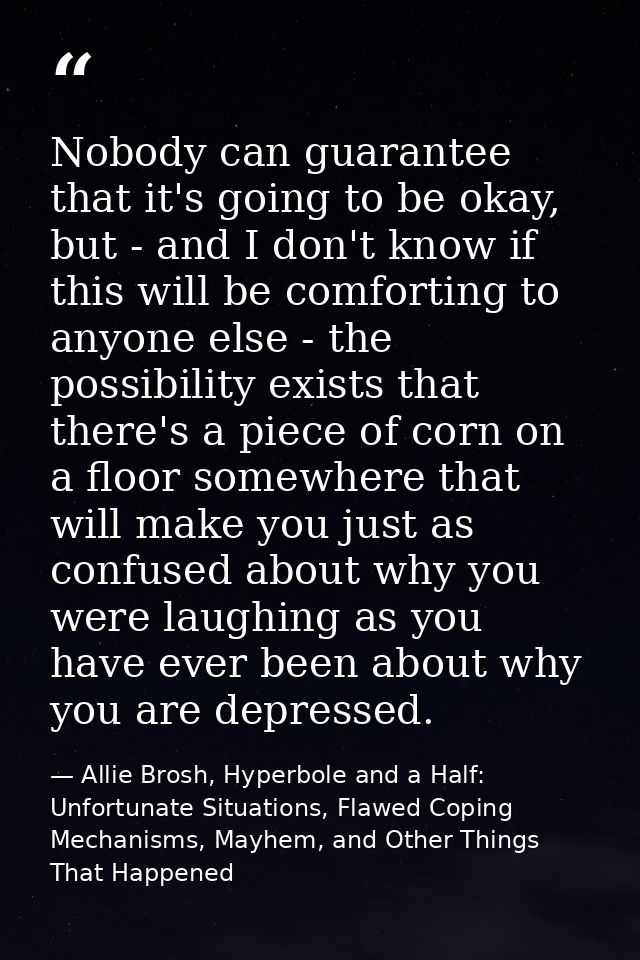 Nobody can guarantee that it's going to be okay, but - and I don't know if this will be comforting to anyone else - the  — Allie Brosh, Hyperbole and a Half: Unfortunate Situations, Flawed Coping Mechanisms, Mayhem, and Other Things That Happened