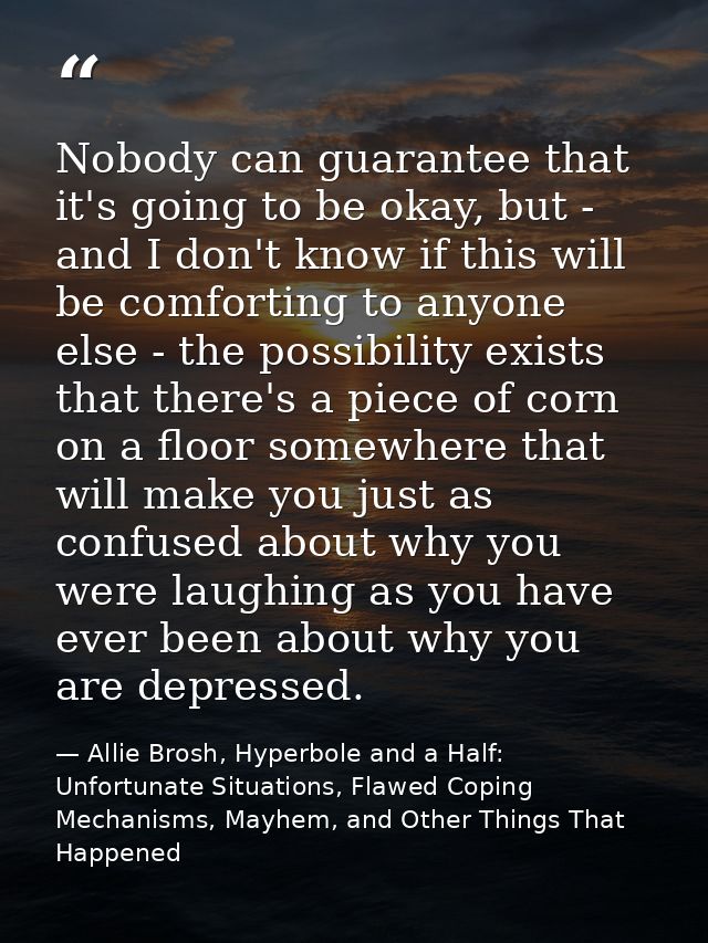 Nobody can guarantee that it's going to be okay, but - and I don't know if this will be comforting to anyone else - the  — Allie Brosh, Hyperbole and a Half: Unfortunate Situations, Flawed Coping Mechanisms, Mayhem, and Other Things That Happened
