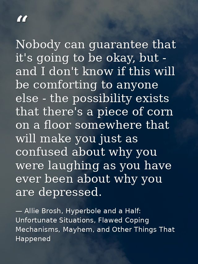 Nobody can guarantee that it's going to be okay, but - and I don't know if this will be comforting to anyone else - the  — Allie Brosh, Hyperbole and a Half: Unfortunate Situations, Flawed Coping Mechanisms, Mayhem, and Other Things That Happened