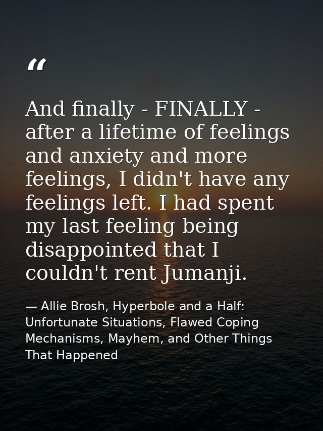 And finally - FINALLY - after a lifetime of feelings and anxiety and more feelings, I didn't have any feelings left. I h — Allie Brosh, Hyperbole and a Half: Unfortunate Situations, Flawed Coping Mechanisms, Mayhem, and Other Things That Happened