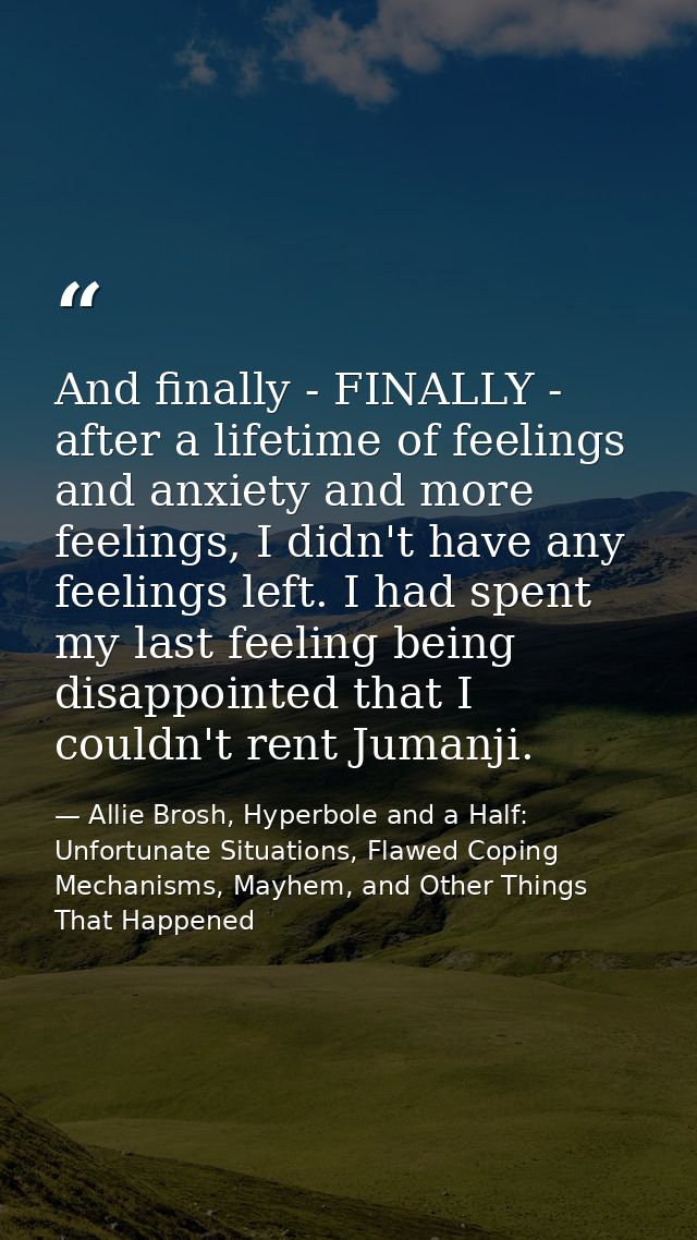 And finally - FINALLY - after a lifetime of feelings and anxiety and more feelings, I didn't have any feelings left. I h — Allie Brosh, Hyperbole and a Half: Unfortunate Situations, Flawed Coping Mechanisms, Mayhem, and Other Things That Happened